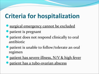 Criteria for hospitalization
surgical emergency cannot be excluded
patient is pregnant
patient does not respond clinically to oral
antibiotic
patient is unable to follow/tolerate an oral
regimen
patient has severe illness, N/V & high fever
patient has a tubo-ovarian abscess
 