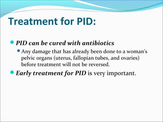 Treatment for PID:
PID can be cured with antibiotics
Any damage that has already been done to a woman's
pelvic organs (uterus, fallopian tubes, and ovaries)
before treatment will not be reversed.
Early treatment for PID is very important.
 