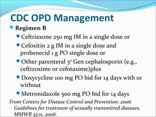 CDC OPD Management
Regimen B
Ceftriaxone 250 mg IM in a single dose or
Cefoxitin 2 g IM in a single dose and
probenecid 1 g PO single dose or
Other parenteral 3rd
Gen cephalosporin (e.g.,
ceftizoxime or cefotaxime)plus
Doxycycline 100 mg PO bid for 14 days with or
without
Metronidazole 500 mg PO bid for 14 days
From Centers for Disease Control and Prevention: 2006
Guidelines for treatment of sexually transmitted diseases.
MMWR 55:11, 2006.
 