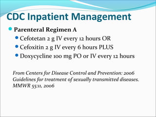 CDC Inpatient Management
Parenteral Regimen A
Cefotetan 2 g IV every 12 hours OR
Cefoxitin 2 g IV every 6 hours PLUS
Doxycycline 100 mg PO or IV every 12 hours
From Centers for Disease Control and Prevention: 2006
Guidelines for treatment of sexually transmitted diseases.
MMWR 55:11, 2006
 