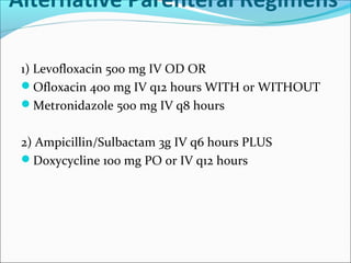 Alternative Parenteral Regimens
1) Levofloxacin 500 mg IV OD OR
Ofloxacin 400 mg IV q12 hours WITH or WITHOUT
Metronidazole 500 mg IV q8 hours
2) Ampicillin/Sulbactam 3g IV q6 hours PLUS
Doxycycline 100 mg PO or IV q12 hours
 