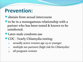 Prevention:
abstain from sexual intercourse
to be in a monogamous relationship with a
partner who has been tested & known to be
uninfected.
Latex male condoms use
CDC : Yearly Chlamydia testing:
1. sexually active women age 25 or younger
2. multiple sex partners (high risk for Chlamydia)
3. all pregnant women
 