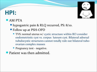 HPI:
AM PTA
hypogastric pain & RLQ recurred, PS: 8/10.
Follow up at PSH-OPD
 TVS: normal uterus w/ cystic structure within RO consider
endometriotic cyst vs. corpus luteum cyst. Bilateral adnexal
tubulocystic structures cannot totally rule out bilateral tubo-
ovarian complex masses
 Pregnancy test - negative.
Patient was then admitted.
 