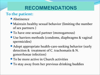 RECOMMENDATIONS
To the patient:
Abstinence
Maintain healthy sexual behavior (limiting the number
of sex partners )
To have one sexual partner (monogamous)
Use barriers methods (condoms, diaphragms & vaginal
spermicides)
Adopt appropriate health-care-seeking behavior (early
detection & treatment of C. trachomatis & N.
gonorrhoeae infection)
To be more active in Church activities
To stay away from her previous drinking buddies
 