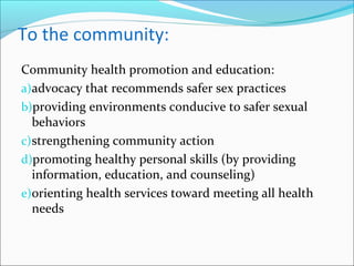 To the community:
Community health promotion and education:
a)advocacy that recommends safer sex practices
b)providing environments conducive to safer sexual
behaviors
c)strengthening community action
d)promoting healthy personal skills (by providing
information, education, and counseling)
e)orienting health services toward meeting all health
needs
 