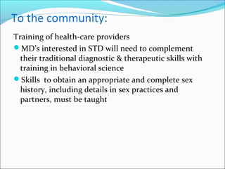 To the community:
Training of health-care providers
MD’s interested in STD will need to complement
their traditional diagnostic & therapeutic skills with
training in behavioral science
Skills to obtain an appropriate and complete sex
history, including details in sex practices and
partners, must be taught
 