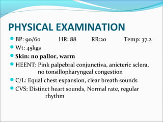 PHYSICAL EXAMINATION
BP: 90/60 HR: 88 RR:20 Temp: 37.2
Wt: 45kgs
Skin: no pallor, warm
HEENT: Pink palpebral conjunctiva, anicteric sclera,
no tonsillopharyngeal congestion
C/L: Equal chest expansion, clear breath sounds
CVS: Distinct heart sounds, Normal rate, regular
rhythm
 