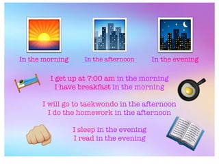 In the morning In the afternoon In the evening
🌅 🌃🏙
I get up at 7:00 am in the morning
I have breakfast in the morning
I will go to taekwondo in the afternoon
I do the homework in the afternoon
I sleep in the evening
I read in the evening
📖
🛌
&
🍳