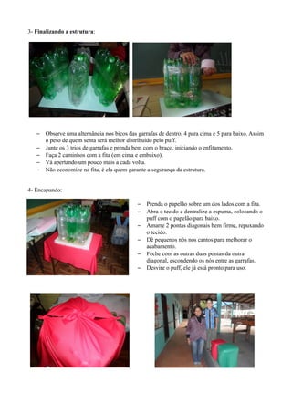 3- Finalizando a estrutura:




   –   Observe uma alternância nos bicos das garrafas de dentro, 4 para cima e 5 para baixo. Assim
       o peso de quem senta será melhor distribuído pelo puff.
   –   Junte os 3 trios de garrafas e prenda bem com o braço, iniciando o enfitamento.
   –   Faça 2 caminhos com a fita (em cima e embaixo).
   –   Vá apertando um pouco mais a cada volta.
   –   Não economize na fita, é ela quem garante a segurança da estrutura.


4- Encapando:

                                             –   Prenda o papelão sobre um dos lados com a fita.
                                             –   Abra o tecido e dentralize a espuma, colocando o
                                                 puff com o papelão para baixo.
                                             –   Amarre 2 pontas diagonais bem firme, repuxando
                                                 o tecido.
                                             –   Dê pequenos nós nos cantos para melhorar o
                                                 acabamento.
                                             –   Feche com as outras duas pontas da outra
                                                 diagonal, escondendo os nós entre as garrafas.
                                             –   Desvire o puff, ele já está pronto para uso.
 
