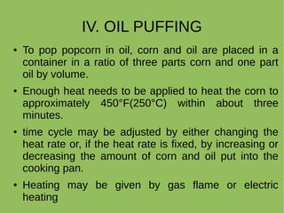IV. OIL PUFFING
● To pop popcorn in oil, corn and oil are placed in a
container in a ratio of three parts corn and one part
oil by volume.
● Enough heat needs to be applied to heat the corn to
approximately 450°F(250°C) within about three
minutes.
● time cycle may be adjusted by either changing the
heat rate or, if the heat rate is fixed, by increasing or
decreasing the amount of corn and oil put into the
cooking pan.
● Heating may be given by gas flame or electric
heating
 