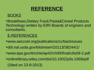 REFERENCE
BOOKS
➔Breakfeast,Dietary Food,Pasta&Cereal Products
Technology written by EIRI Boards of enginers and
consultants.
E-REFERENCES
➔www.aaccnet.org/publications/cc/backissues
➔ddr.nal.usda.gov/bitstream/10113/38244/1/
➔www.epa.gov/ttnchie/ap42/ch09/final/c9s09-2.pdf
➔onlinelibrary.wiley.com/doi/10.1002/jsfa.1069/pdf
(Sited on 23-8-2013)
 