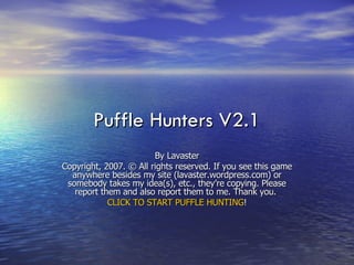 Puffle Hunters V2.1 By Lavaster Copyright, 2007. © All rights reserved. If you see this game anywhere besides my site (lavaster.wordpress.com) or somebody takes my idea(s), etc., they’re copying. Please report them and also report them to me. Thank you.  CLICK TO START PUFFLE HUNTING ! 