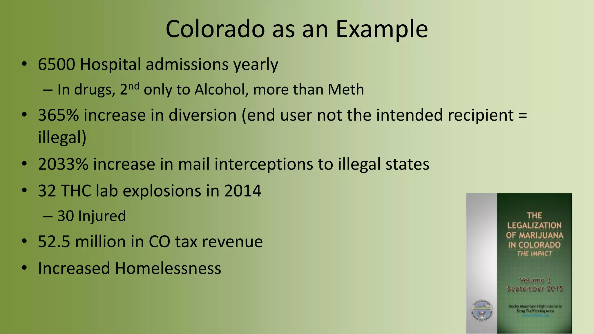Colorado as an Example
• 6500 Hospital admissions yearly
– In drugs, 2nd only to Alcohol, more than Meth
• 365% increase in diversion (end user not the intended recipient =
illegal)
• 2033% increase in mail interceptions to illegal states
• 32 THC lab explosions in 2014
– 30 Injured
• 52.5 million in CO tax revenue
• Increased Homelessness
 