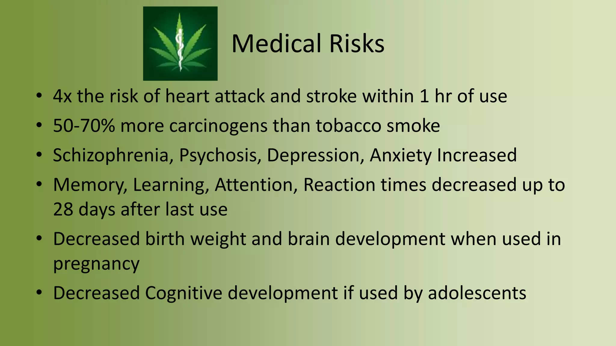 Medical Risks
• 4x the risk of heart attack and stroke within 1 hr of use
• 50-70% more carcinogens than tobacco smoke
• Schizophrenia, Psychosis, Depression, Anxiety Increased
• Memory, Learning, Attention, Reaction times decreased up to
28 days after last use
• Decreased birth weight and brain development when used in
pregnancy
• Decreased Cognitive development if used by adolescents
 