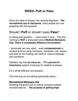 WEED- Puff or Pass
Since the state of Oregon has recently legalized... The
recreational use of marijuana, many people are now
grappling with this question.
Should I Puff or should I pass Pass?
In asking that question... I want make it clear... That this
morning is NOT a discussion about Medical Marijuana
Use. That's a completely different conversation.
I personally am very open... even compassionate to
medical science using marijuana, marijuana oils, vapors
and teas for the treating and relief of various diseases
and conditions.
Statistics say that as many as... 77% percent of
Americans support marijuana for medical purposes.
It's a whole different conversation.
This morning we are talking speciﬁcally about...
Recreational Marijuana Use
Smoking marijuana and or eating marijuana edibles
recreationally for... the purpose of getting high.
 