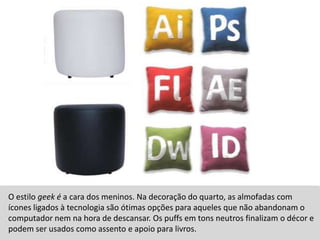O estilo geek é a cara dos meninos. Na decoração do quarto, as almofadas com ícones ligados à tecnologia são ótimas opções para aqueles que não abandonam o computador nem na hora de descansar. Os puffs em tons neutros finalizam o décor e  podem ser usados como assento e apoio para livros.