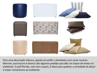 Para uma decoração clássica, aposte em puffs e almofadas com cores neutras. Marrom, azul escuro e branco são algumas pedidas que dão um toque de leveza no ambiente. O puff florido, com tons suaves, é ideal para quebrar a seriedade do décor e trazer romantismo ao ambiente. 