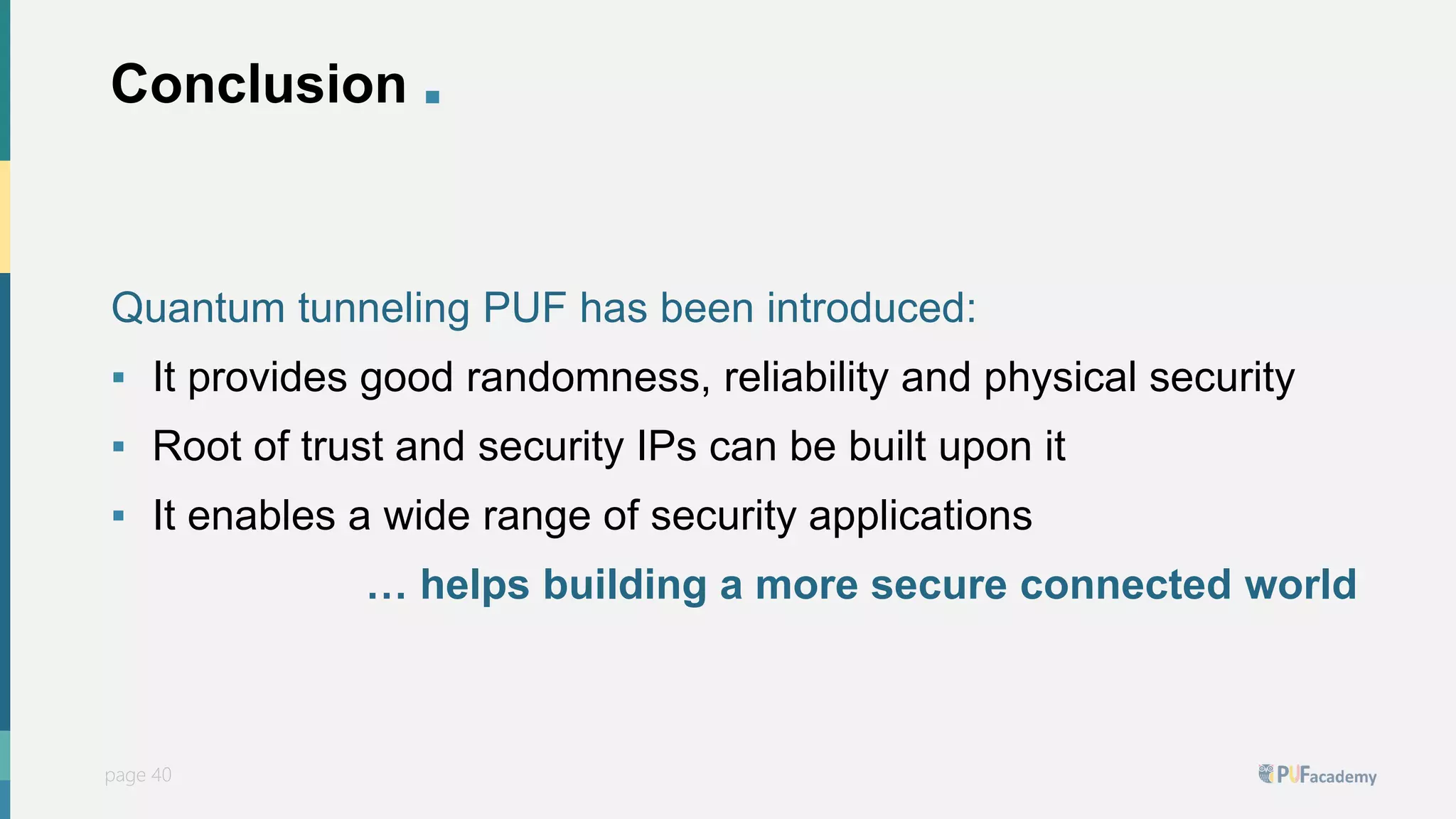 PUFsecurity
page 40
page 40
Conclusion .
Quantum tunneling PUF has been introduced:
▪ It provides good randomness, reliability and physical security
▪ Root of trust and security IPs can be built upon it
▪ It enables a wide range of security applications
… helps building a more secure connected world
 