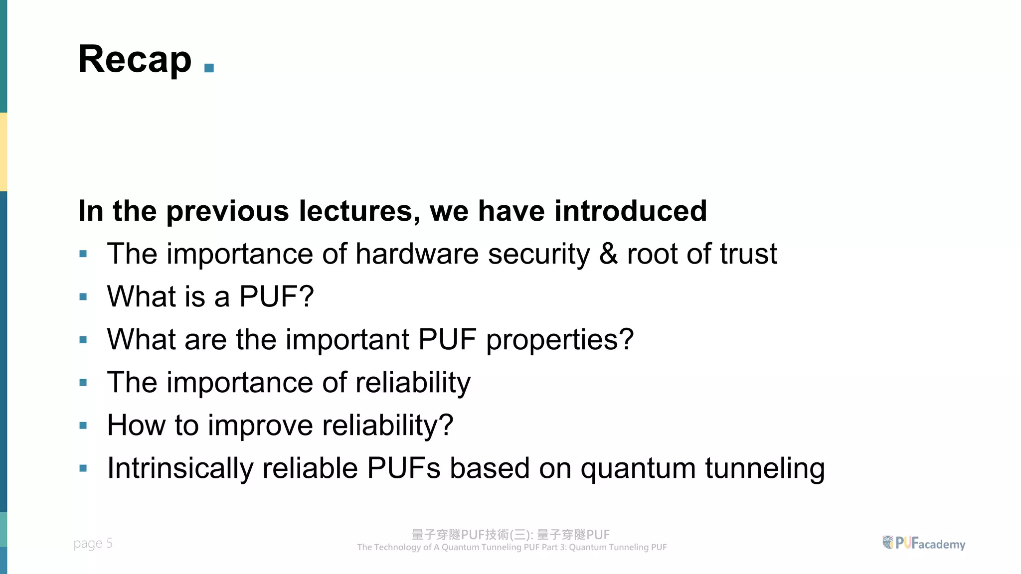 page 5
Recap .
In the previous lectures, we have introduced
▪ The importance of hardware security & root of trust
▪ What is a PUF?
▪ What are the important PUF properties?
▪ The importance of reliability
▪ How to improve reliability?
▪ Intrinsically reliable PUFs based on quantum tunneling
 