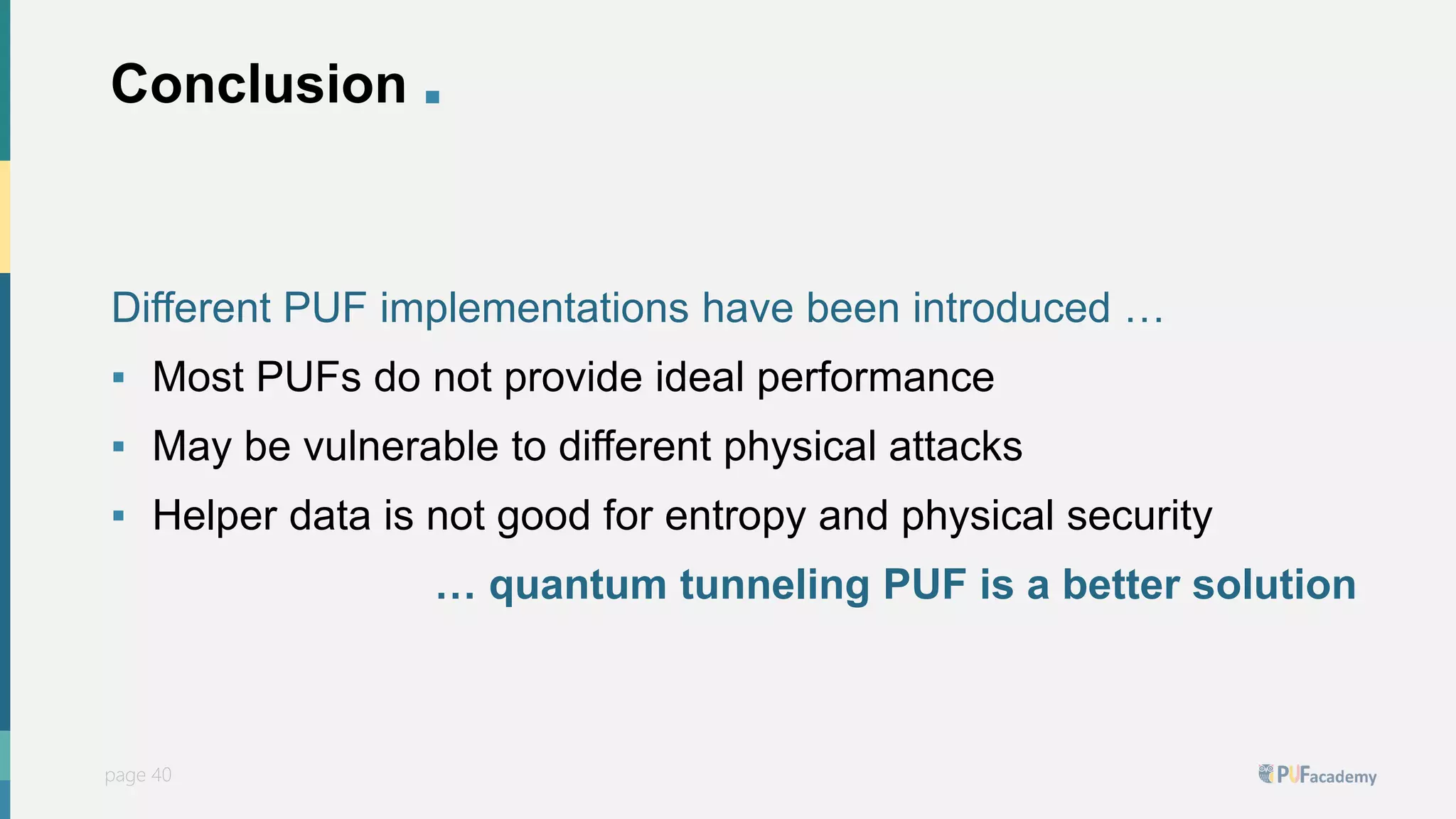 PUFsecurity
page 40
page 40
Conclusion .
Different PUF implementations have been introduced …
▪ Most PUFs do not provide ideal performance
▪ May be vulnerable to different physical attacks
▪ Helper data is not good for entropy and physical security
… quantum tunneling PUF is a better solution
 