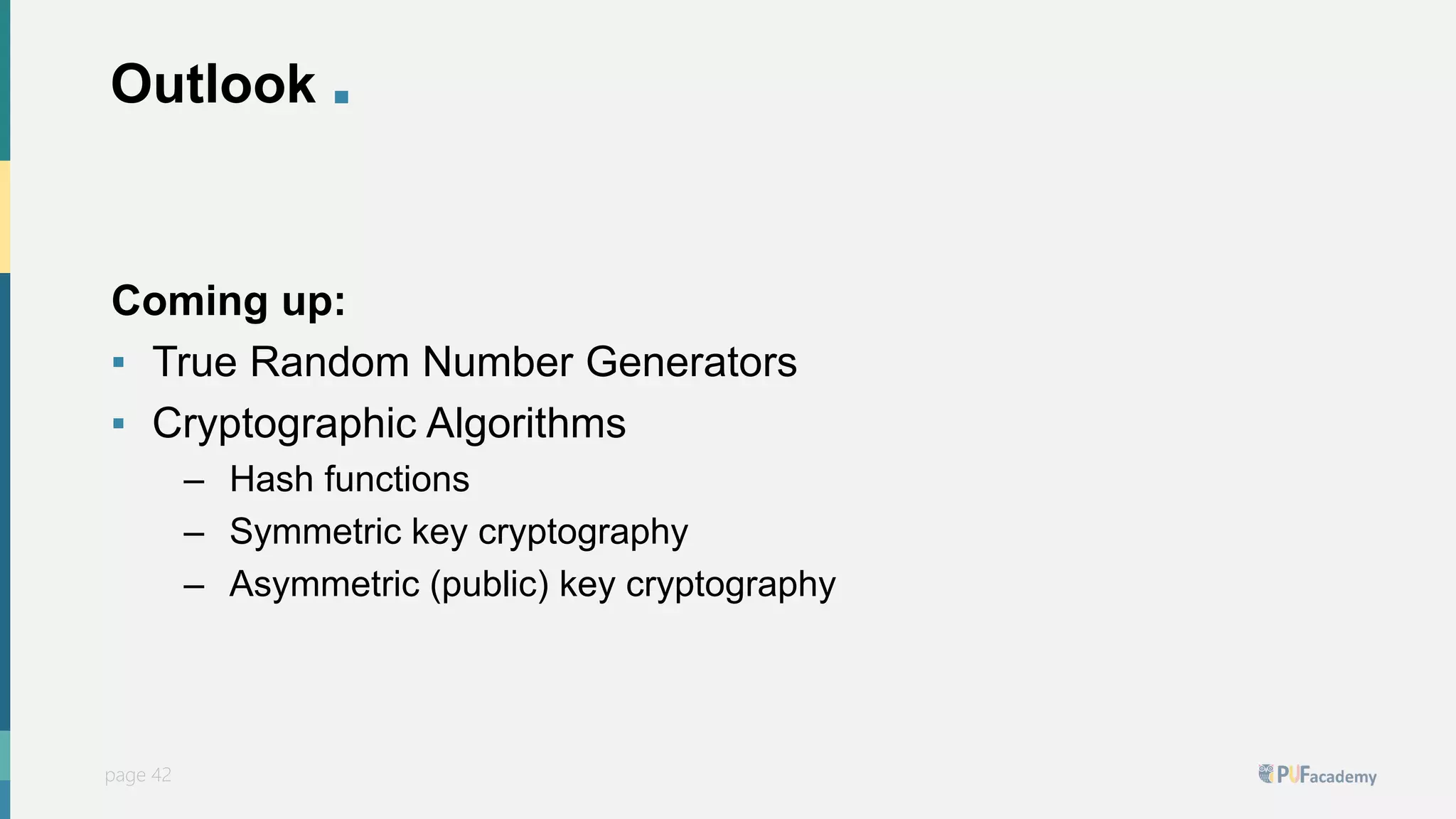 PUFsecurity
page 42
page 42
Outlook .
Coming up:
▪ True Random Number Generators
▪ Cryptographic Algorithms
– Hash functions
– Symmetric key cryptography
– Asymmetric (public) key cryptography
 