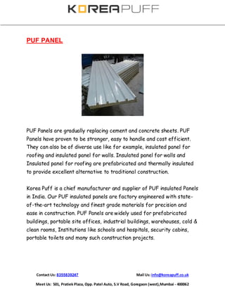 Contact Us: 8355839247 Mail Us: info@koreapuff.co.uk
Meet Us: 501, Pratiek Plaza, Opp. Patel Auto, S.V Road, Goregaon (west),Mumbai - 400062
PUF PANEL
PUF Panels are gradually replacing cement and concrete sheets. PUF
Panels have proven to be stronger, easy to handle and cost efficient.
They can also be of diverse use like for example, insulated panel for
roofing and insulated panel for walls. Insulated panel for walls and
Insulated panel for roofing are prefabricated and thermally insulated
to provide excellent alternative to traditional construction.
Korea Puff is a chief manufacturer and supplier of PUF insulated Panels
in India. Our PUF insulated panels are factory engineered with state-
of-the-art technology and finest grade materials for precision and
ease in construction. PUF Panels are widely used for prefabricated
buildings, portable site offices, industrial buildings, warehouses, cold &
clean rooms, Institutions like schools and hospitals, security cabins,
portable toilets and many such construction projects.
 