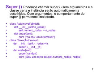 Super ()   Podemos chamar super () sem argumentos e a classe certa e instância serão automaticamente escolhidas. Com argumentos, o comportamento do super () permanece inalterado.   class Automovel(object): def __init__(self,n_rodas): self.numero_rodas  = n_rodas def andar(self): print ("eu sou um automovel") class Carro(Automovel): def __init__(self,n_rodas=4): super().__init__(4) def andar(self): super().andar() print ('Sou um carro de',self.numero_rodas,' rodas') 