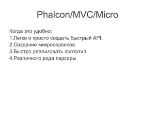 Phalcon/MVC/Micro
Когда это удобно:
1.Легко и просто создать быстрый API.
2.Создание микросервисов.
3.Быстро реализовать прототип
4.Различного рода парсеры
 