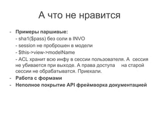 А что не нравится
- Примеры паршивые:
- sha1($pass) без соли в INVO
- session не проброшен в модели
- $this->view->modelName
- ACL хранит всю инфу в сессии пользователя. А сессия
не убивается при выходе. А права доступа на старой
сессии не обрабатыватся. Приехали.
- Работа с формами
- Неполное покрытие API фреймворка документацией
 