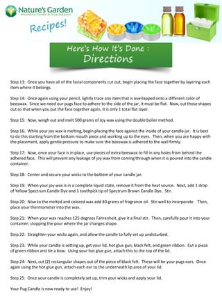 Step 13: Once you have all of the facial components cut out; begin placing the face together by layering each
item where it belongs.
Step 14: Once again using your pencil, lightly trace any item that is overlapped onto a different color of
beeswax. Since we need our pugs face to adhere to the side of the jar, it must be flat. Now, cut those shapes
out so that when you put the face together again, it is only 1 total flat layer.
Step 15: Now, weigh out and melt 500 grams of Joy wax using the double boiler method.
Step 16: While your joy wax is melting, begin placing the face against the inside of your candle jar. It is best
to do this starting from the bottom mouth piece and working up to the eyes. Then, when you are happy with
the placement, apply gentle pressure to make sure the beeswax is adhered to the wall firmly.
Step 17: Now, once your face is in place, use pieces of extra beeswax to fill in any holes from behind the
adhered face. This will prevent any leakage of joy wax from coming through when it is poured into the candle
container.
Step 18: Center and secure your wicks to the bottom of your candle jar.
Step 19: When your joy wax is in a complete liquid state, remove it from the heat source. Next, add 1 drop
of Yellow Spectrum Candle Dye and 1 toothpick tip of Spectrum Brown Candle Dye. Stir.
Step 20: Now to the melted and colored wax add 40 grams of fragrance oil. Stir well to incorporate. Then,
place your thermometer into the wax.
Step 21: When your wax reaches 125 degrees Fahrenheit, give it a final stir. Then, carefully pour it into your
container; stopping the pour where the jar changes shape.
Step 22: Straighten your wicks again, and allow the candle to fully set up undisturbed.
Step 23: While your candle is setting up, get your lid, hot glue gun, black felt, and green ribbon. Cut a piece
of green ribbon and tie a bow. Using your hot glue gun, attach this to the top of the lid.
Step 24: Next, cut (2) rectangular shapes out of the piece of black felt. These will be your pugs ears. Once
again using the hot glue gun, attach each ear to the underneath lip area of your lid.
Step 25: Once your candle is completely set up, trim your wicks and apply your lid.
Your Pug Candle is now ready to use! Enjoy!
 