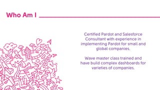 Who Am I
Certified Pardot and Salesforce
Consultant with experience in
implementing Pardot for small and
global companies.
Wave master class trained and
have build complex dashboards for
varieties of companies.
 