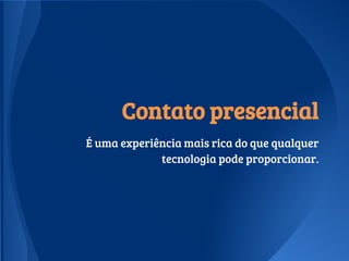 Contato presencial
É uma experiência mais rica do que qualquer
tecnologia pode proporcionar.
 