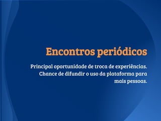 Encontros periódicos
Principal oportunidade de troca de experiências.
Chance de difundir o uso da plataforma para
mais pessoas.
 