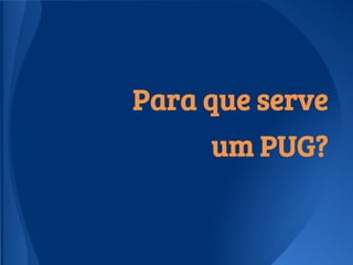 Para que serve
um PUG?
 