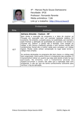 4º - Marcos Paulo Souza Damasceno
                       Faculdade: IFCE
                       Professor: Fernando Parente
                       Média aritmética: 7,06
                       Link p/ o trabalho: http://tiny.cc/auxz3

                             Proﬁssionais

Nota                                      Avaliação
           Adriano Almeida - Caelum - SP
           Bem direto a execução do programa e a ideia de mostrar as
           Threads em execução com um exemplo bastante didático foi
           excelente. No entanto, o projeto pecou na usabilidade, por exemplo,
           após finalizar a definição da quantidade de usuários e do tempo e
           clicando em "Definir" a janela não é fechada. Com relação ao
           código, a API Swing é bastante poluída e nem sempre herdar dos
           componentes Swing são a melhor saída para conseguir um código
6.7        legível. Muitas vezes utilizar composição no lugar pode tornar o
           código mais simples.

           As variáves declaradas no programa são bem claras e o código está
           bem organizado. Outro ponto crítico é o tratamento das exceções. É
           imprescindível indicar ao usuário que algo está dando errado na sua
           aplicação. No entanto, com o tratamento através do
           System.out.println o usuário não sabe que a aplicação está com
           problemas, a não ser que ele tenha conhecimento suficiente para
           verificar o log da aplicação.




Prêmio Universitário Felipe Gaúcho 2009                 CEJUG, Página 42
 