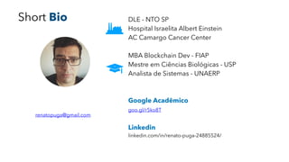 DLE - NTO SP
Hospital Israelita Albert Einstein
AC Camargo Cancer Center
MBA Blockchain Dev - FIAP
Mestre em Ciências Biológicas - USP
Analista de Sistemas - UNAERP
Google Acadêmico 
goo.gl/r5ko8T 
Linkedin 
linkedin.com/in/renato-puga-24885524/
renatopuga@gmail.com
Short Bio
 
