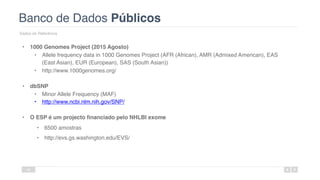 Banco de Dados Públicos
Dados de Referência
46
• 1000 Genomes Project (2015 Agosto)
• Allele frequency data in 1000 Genomes Project (AFR (African), AMR (Admixed American), EAS
(East Asian), EUR (European), SAS (South Asian))
• http://www.1000genomes.org/
• dbSNP
• Minor Allele Frequency (MAF)
• http://www.ncbi.nlm.nih.gov/SNP/
• O ESP é um projecto financiado pelo NHLBI exome
• 6500 amostras
• http://evs.gs.washington.edu/EVS/
 