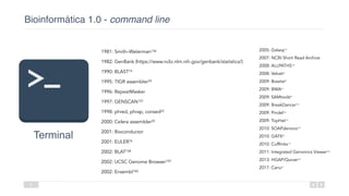Bioinformática 1.0 - command line
8
Terminal
1981: Smith–Waterman156 
1982: GenBank (https://www.ncbi.nlm.nih.gov/genbank/statistics/)  
1990: BLAST16 
1995: TIGR assembler24 
1996: RepeatMasker 
1997: GENSCAN157 
1998: phred, phrap, consed22 
2000: Celera assembler25 
2001: Bioconductor 
2001: EULER74 
2002: BLAT158 
2002: UCSC Genome Browser159 
2002: Ensembl160
2005: Galaxy161 
2007: NCBI Short Read Archive 
2008: ALLPATHS162 
2008: Velvet75 
2009: Bowtie83 
2009: BWA82 
2009: SAMtools84 
2009: BreakDancer163 
2009: Pindel164 
2009: TopHat115 
2010: SOAPdenovo165 
2010: GATK85 
2010: Cufflinks116 
2011: Integrated Genomics Viewer166 
2013: HGAP/Quiver167 
2017: Canu81 
 