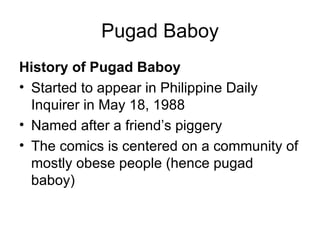 Pugad Baboy
History of Pugad Baboy
• Started to appear in Philippine Daily
  Inquirer in May 18, 1988
• Named after a friend’s piggery
• The comics is centered on a community of
  mostly obese people (hence pugad
  baboy)
 
