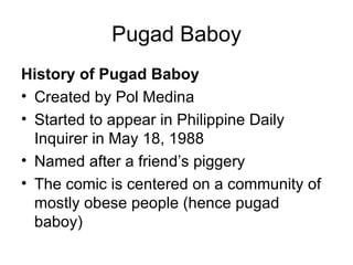 Pugad Baboy
History of Pugad Baboy
• Created by Pol Medina
• Started to appear in Philippine Daily
  Inquirer in May 18, 1988
• Named after a friend’s piggery
• The comic is centered on a community of
  mostly obese people (hence pugad
  baboy)
 
