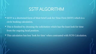 SSTFALGORITHM
• SSTF is a shortened form of Most brief Look for Time First (SSTF) which is a
circle booking calculation.
• This is finished by choosing the solicitation which has the least look for time
from the ongoing head position.
• This calculation has less 'look for time' when contrasted with FCFS Calculation.
 