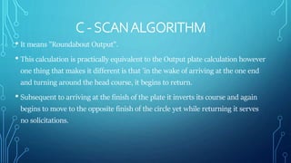 C - SCANALGORITHM
• It means "Roundabout Output".
• This calculation is practically equivalent to the Output plate calculation however
one thing that makes it different is that 'in the wake of arriving at the one end
and turning around the head course, it begins to return.
• Subsequent to arriving at the finish of the plate it inverts its course and again
begins to move to the opposite finish of the circle yet while returning it serves
no solicitations.
 
