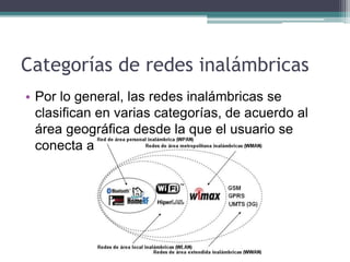 Categorías de redes inalámbricas
• Por lo general, las redes inalámbricas se
clasifican en varias categorías, de acuerdo al
área geográfica desde la que el usuario se
conecta a la red.
 