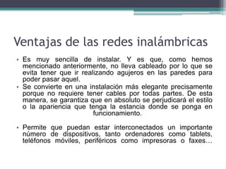 Ventajas de las redes inalámbricas
• Es muy sencilla de instalar. Y es que, como hemos
mencionado anteriormente, no lleva cableado por lo que se
evita tener que ir realizando agujeros en las paredes para
poder pasar aquel.
• Se convierte en una instalación más elegante precisamente
porque no requiere tener cables por todas partes. De esta
manera, se garantiza que en absoluto se perjudicará el estilo
o la apariencia que tenga la estancia donde se ponga en
funcionamiento.
• Permite que puedan estar interconectados un importante
número de dispositivos, tanto ordenadores como tablets,
teléfonos móviles, periféricos como impresoras o faxes…
 