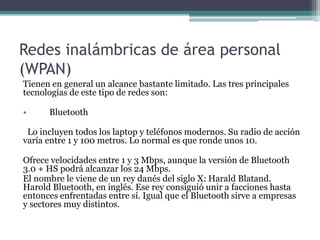 Redes inalámbricas de área personal
(WPAN)
Tienen en general un alcance bastante limitado. Las tres principales
tecnologías de este tipo de redes son:
• Bluetooth
Lo incluyen todos los laptop y teléfonos modernos. Su radio de acción
varía entre 1 y 100 metros. Lo normal es que ronde unos 10.
Ofrece velocidades entre 1 y 3 Mbps, aunque la versión de Bluetooth
3.0 + HS podrá alcanzar los 24 Mbps.
El nombre le viene de un rey danés del siglo X: Harald Blatand.
Harold Bluetooth, en inglés. Ese rey consiguió unir a facciones hasta
entonces enfrentadas entre sí. Igual que el Bluetooth sirve a empresas
y sectores muy distintos.
 