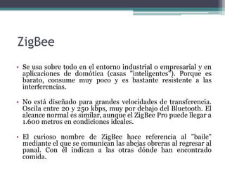ZigBee
• Se usa sobre todo en el entorno industrial o empresarial y en
aplicaciones de domótica (casas "inteligentes"). Porque es
barato, consume muy poco y es bastante resistente a las
interferencias.
• No está diseñado para grandes velocidades de transferencia.
Oscila entre 20 y 250 kbps, muy por debajo del Bluetooth. El
alcance normal es similar, aunque el ZigBee Pro puede llegar a
1.600 metros en condiciones ideales.
• El curioso nombre de ZigBee hace referencia al "baile"
mediante el que se comunican las abejas obreras al regresar al
panal. Con él indican a las otras dónde han encontrado
comida.
 