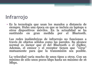 Infrarrojo
• Es la tecnología que usan los mandos a distancia de
siempre. Hubo una época en que se incluía en laptops u
otros dispositivos móviles. En la actualidad se ha
sustituido en gran medida por el Bluetooth.
Las redes inalámbricas de infrarrojo no funcionan a
través de objetos sólidos como las paredes. Su alcance
normal es menor que el del Bluetooth o el ZigBee.
Además, el emisor y el receptor tienen que "verse"
mutuamente para que la transmisión sea posible.
La velocidad varía mucho de unos tipos a otros. Con un
mínimo de sólo unos pocos kbps hasta un máximo de 16
Mbps.
 