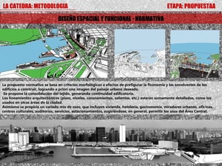LA CATEDRA: METODOLOGIA                                                                        ETAPA: PROPUESTAA

                                DISEÑO ESPACIAL Y FUNCIONAL - NORMATIVA




La propuesta normativa se basa en criterios morfológicos a efectos de prefigurar la fisonomía y las envolventes de los
edificios a construir, logrando a priori una imagen del paisaje urbano deseado.
 Se propone la consolidación del tejido, generando continuidad edificatoria.
Los lineamientos arquitectónicos (pisos, niveles, coronamientos, salientes, etc.) estarán sumamente detallados, como los
usados en otras áreas de la ciudad.
Asimismo se propicia un variado mix de usos, que incluyen vivienda, hotelería, gastronomía, miradores urbanos, oficinas,
centros culturales, auditorios, servicios, estacionamientos, sugiriéndose, en general, permitir los usos del Área Central.
 