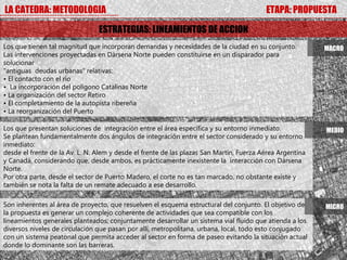 LA CATEDRA: METODOLOGIA                                                                  ETAPA: PROPUESTA

                                ESTRATEGIAS: LINEAMIENTOS DE ACCION
Los que tienen tal magnitud que incorporan demandas y necesidades de la ciudad en su conjunto.            MACRO
Las intervenciones proyectadas en Dársena Norte pueden constituirse en un disparador para
solucionar
“antiguas deudas urbanas” relativas:
• El contacto con el río
• La incorporación del polígono Catalinas Norte
• La organización del sector Retiro
• El completamiento de la autopista ribereña
• La reorganización del Puerto

Los que presentan soluciones de integración entre el área específica y su entorno inmediato.              MEDIO
Se plantean fundamentalmente dos ángulos de integración entre el sector considerado y su entorno
inmediato:
desde el frente de la Av. L. N. Alem y desde el frente de las plazas San Martín, Fuerza Aérea Argentina
y Canadá, considerando que, desde ambos, es prácticamente inexistente la interacción con Dársena
Norte.
Por otra parte, desde el sector de Puerto Madero, el corte no es tan marcado, no obstante existe y
también se nota la falta de un remate adecuado a ese desarrollo.

Son inherentes al área de proyecto, que resuelven el esquema estructural del conjunto. El objetivo de     MICRO
la propuesta es generar un complejo coherente de actividades que sea compatible con los
lineamientos generales planteados; conjuntamente desarrollar un sistema vial fluido que atienda a los
diversos niveles de circulación que pasan por allí, metropolitana, urbana, local, todo esto conjugado
con un sistema peatonal que permita acceder al sector en forma de paseo evitando la situación actual
donde lo dominante son las barreras.
 