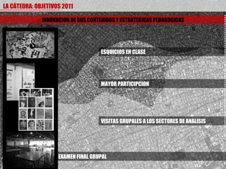 LA CÁTEDRA: OBJETIVOS 2011

              INNOVACION DE SUS CONTENIDOS Y ESTRATEGICAS PEDAGOGICAS




                                    ESQUICIOS EN CLASE




                                    MAYOR PARTICIPCION




                                    VISITAS GRUPALES A LOS SECTORES DE ANALISIS




                    EXAMEN FINAL GRUPAL
 